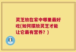 灵芝放在家中哪里最好吃(如何摆放灵芝才能让它最有营养？)