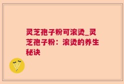 灵芝孢子粉可滚烫_灵芝孢子粉：滚烫的养生秘诀