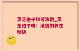 灵芝孢子粉可滚烫_灵芝孢子粉：滚烫的养生秘诀