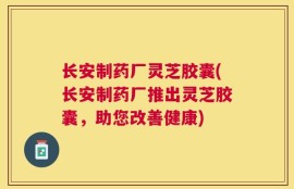 长安制药厂灵芝胶囊(长安制药厂推出灵芝胶囊，助您改善健康)