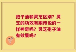 孢子油和灵芝区别？灵芝的功效有跟传说的一样神奇吗？灵芝孢子油有效果吗？