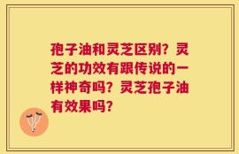 孢子油和灵芝区别？灵芝的功效有跟传说的一样神奇吗？灵芝孢子油有效果吗？