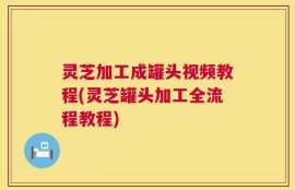 灵芝加工成罐头视频教程(灵芝罐头加工全流程教程)