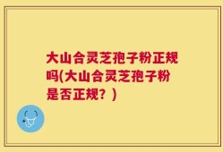 大山合灵芝孢子粉正规吗(大山合灵芝孢子粉是否正规？)