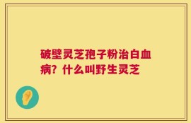 破壁灵芝孢子粉治白血病？什么叫野生灵芝