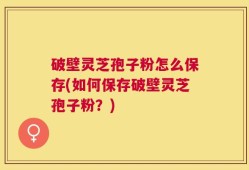 破壁灵芝孢子粉怎么保存(如何保存破壁灵芝孢子粉？)