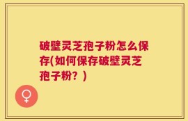 破壁灵芝孢子粉怎么保存(如何保存破壁灵芝孢子粉？)