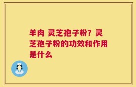 羊肉 灵芝孢子粉？灵芝孢子粉的功效和作用是什么