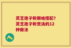灵芝孢子粉跟啥搭配？灵芝孢子粉煲汤的12种做法