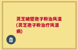 灵芝破壁孢子粉治风湿(灵芝孢子粉治疗风湿病)
