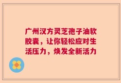 广州汉方灵芝孢子油软胶囊，让你轻松应对生活压力，焕发全新活力