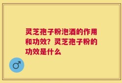 灵芝孢子粉泡酒的作用和功效？灵芝孢子粉的功效是什么