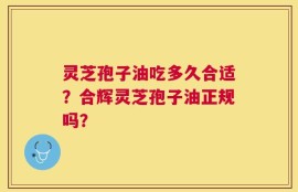 灵芝孢子油吃多久合适？合辉灵芝孢子油正规吗？