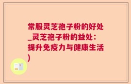 常服灵芝孢子粉的好处_灵芝孢子粉的益处：提升免疫力与健康生活)
