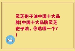 灵芝孢子油中国十大品牌(中国十大品牌灵芝孢子油，你选哪一个？)