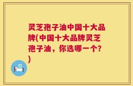灵芝孢子油中国十大品牌(中国十大品牌灵芝孢子油，你选哪一个？)