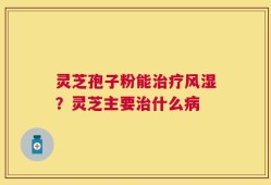 灵芝孢子粉能治疗风湿？灵芝主要治什么病