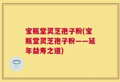 宝瓶堂灵芝孢子粉(宝瓶堂灵芝孢子粉——延年益寿之道)