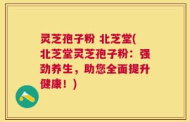 灵芝孢子粉 北芝堂(北芝堂灵芝孢子粉：强劲养生，助您全面提升健康！)