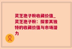灵芝孢子粉收藏价值_灵芝孢子粉：探索其独特的收藏价值与市场潜力