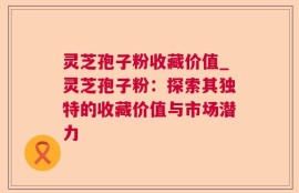 灵芝孢子粉收藏价值_灵芝孢子粉：探索其独特的收藏价值与市场潜力