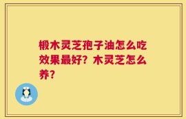 椴木灵芝孢子油怎么吃效果最好？木灵芝怎么养？