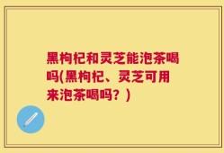 黑枸杞和灵芝能泡茶喝吗(黑枸杞、灵芝可用来泡茶喝吗？)