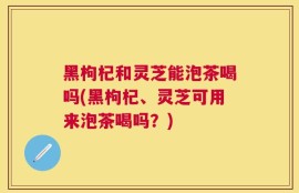 黑枸杞和灵芝能泡茶喝吗(黑枸杞、灵芝可用来泡茶喝吗？)