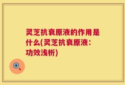 灵芝抗衰原液的作用是什么(灵芝抗衰原液：功效浅析)