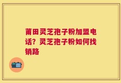 莆田灵芝孢子粉加盟电话？灵芝孢子粉如何找销路