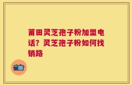莆田灵芝孢子粉加盟电话？灵芝孢子粉如何找销路