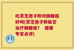 吃灵芝孢子粉对肺腺癌好吗(灵芝孢子粉能否治疗肺腺癌？  健康专家点评)