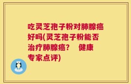 吃灵芝孢子粉对肺腺癌好吗(灵芝孢子粉能否治疗肺腺癌？  健康专家点评)