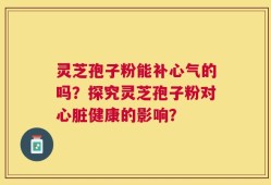 灵芝孢子粉能补心气的吗？探究灵芝孢子粉对心脏健康的影响？