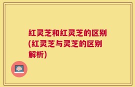 红灵芝和红灵芝的区别(红灵芝与灵芝的区别解析)