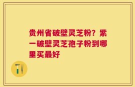 贵州省破壁灵芝粉？紫一破壁灵芝孢子粉到哪里买最好