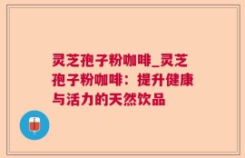 灵芝孢子粉咖啡_灵芝孢子粉咖啡：提升健康与活力的天然饮品