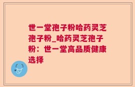 世一堂孢子粉哈药灵芝孢子粉_哈药灵芝孢子粉：世一堂高品质健康选择