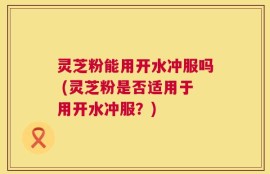 灵芝粉能用开水冲服吗 (灵芝粉是否适用于用开水冲服？)