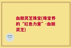 血胆灵芝珠宝(珠宝界的“红色力量”-血胆灵芝)