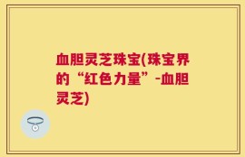 血胆灵芝珠宝(珠宝界的“红色力量”-血胆灵芝)