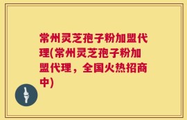 常州灵芝孢子粉加盟代理(常州灵芝孢子粉加盟代理，全国火热招商中)