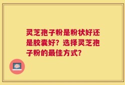 灵芝孢子粉是粉状好还是胶囊好？选择灵芝孢子粉的最佳方式？