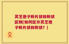 灵芝孢子粉片状和粉状区别(如何区分灵芝孢子粉片状和粉状？)