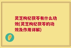 灵芝枸杞茯苓有什么功效(灵芝枸杞茯苓的功效及作用详解)