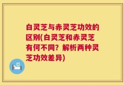 白灵芝与赤灵芝功效的区别(白灵芝和赤灵芝有何不同？解析两种灵芝功效差异)