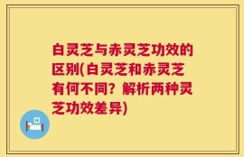 白灵芝与赤灵芝功效的区别(白灵芝和赤灵芝有何不同？解析两种灵芝功效差异)