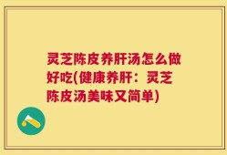 灵芝陈皮养肝汤怎么做好吃(健康养肝：灵芝陈皮汤美味又简单)