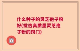 什么种子的灵芝孢子粉好(挑选高质量灵芝孢子粉的窍门)