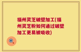 福州灵芝破壁加工(福州灵芝粉如何通过破壁加工更易被吸收)